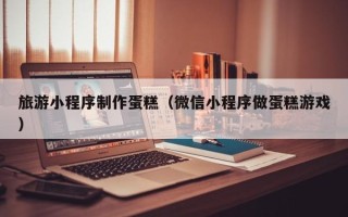 宁波旅游小程序制作蛋糕（微信小程序做蛋糕游戏）